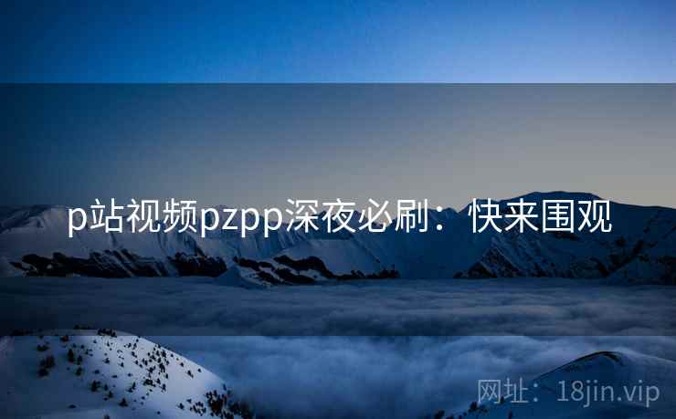 p站视频pzpp深夜必刷：快来围观
