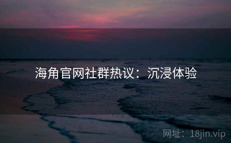 海角官网社群热议：沉浸体验