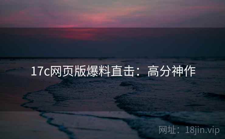 17c网页版爆料直击：高分神作