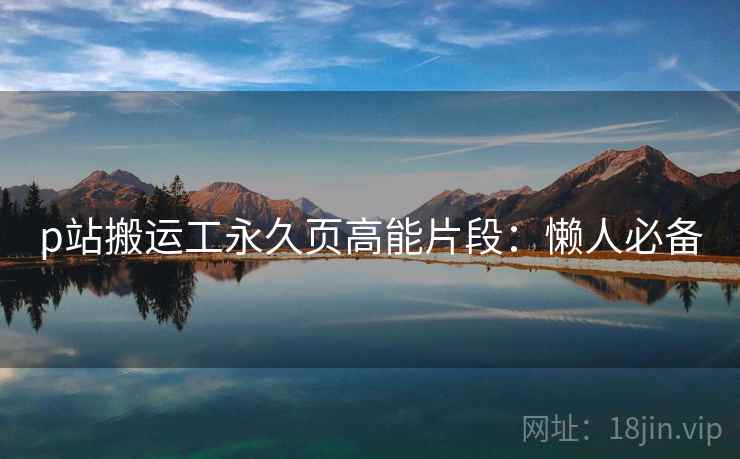 p站搬运工永久页高能片段：懒人必备