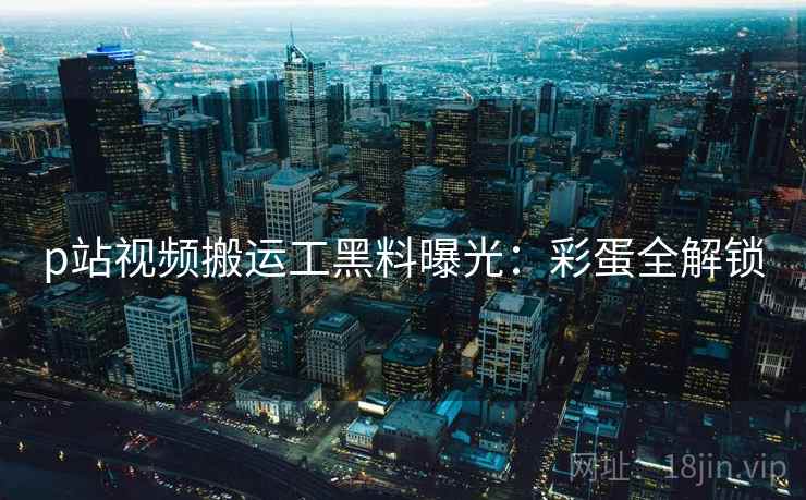 p站视频搬运工黑料曝光：彩蛋全解锁